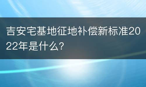 吉安宅基地征地补偿新标准2022年是什么？