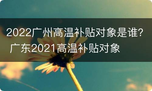 2022广州高温补贴对象是谁？ 广东2021高温补贴对象