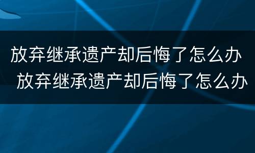 放弃继承遗产却后悔了怎么办 放弃继承遗产却后悔了怎么办理