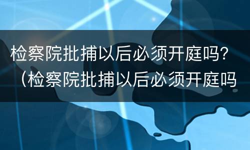 检察院批捕以后必须开庭吗？（检察院批捕以后必须开庭吗知乎）