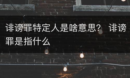 诽谤罪特定人是啥意思？ 诽谤罪是指什么