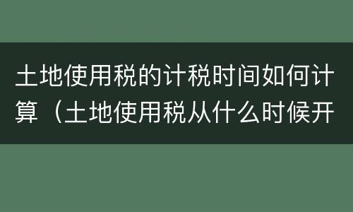 土地使用税的计税时间如何计算（土地使用税从什么时候开始计算）