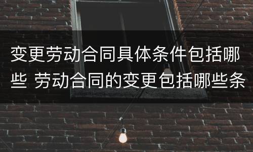 变更劳动合同具体条件包括哪些 劳动合同的变更包括哪些条件