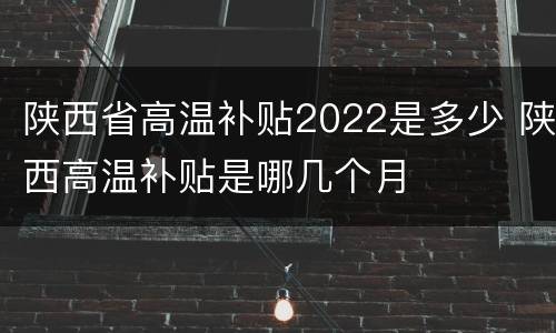 陕西省高温补贴2022是多少 陕西高温补贴是哪几个月