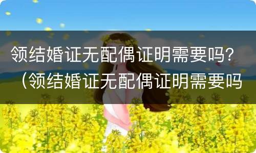 领结婚证无配偶证明需要吗？（领结婚证无配偶证明需要吗）