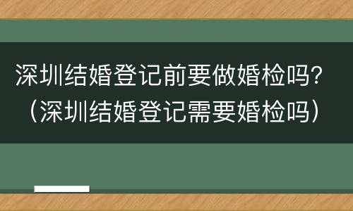 深圳结婚登记前要做婚检吗？（深圳结婚登记需要婚检吗）