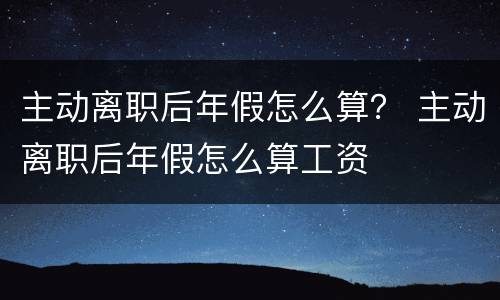 主动离职后年假怎么算？ 主动离职后年假怎么算工资