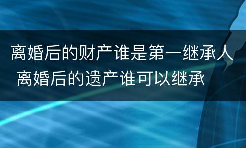 离婚后的财产谁是第一继承人 离婚后的遗产谁可以继承