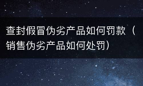 查封假冒伪劣产品如何罚款（销售伪劣产品如何处罚）