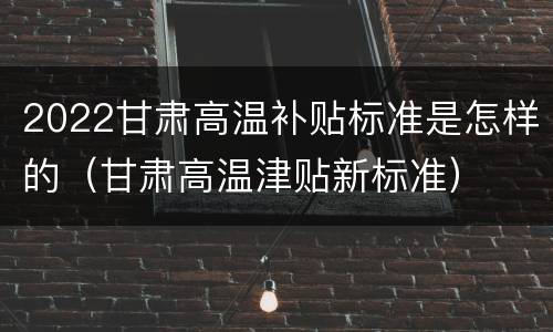 2022甘肃高温补贴标准是怎样的（甘肃高温津贴新标准）