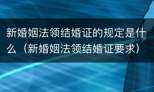 新婚姻法领结婚证的规定是什么（新婚姻法领结婚证要求）