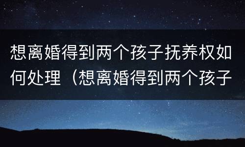 想离婚得到两个孩子抚养权如何处理（想离婚得到两个孩子抚养权如何处理呢）