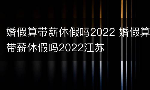 婚假算带薪休假吗2022 婚假算带薪休假吗2022江苏