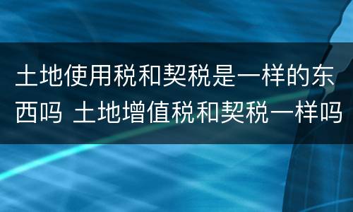 土地使用税和契税是一样的东西吗 土地增值税和契税一样吗