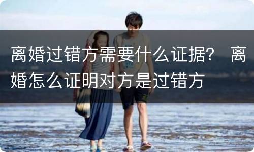 离婚过错方需要什么证据？ 离婚怎么证明对方是过错方