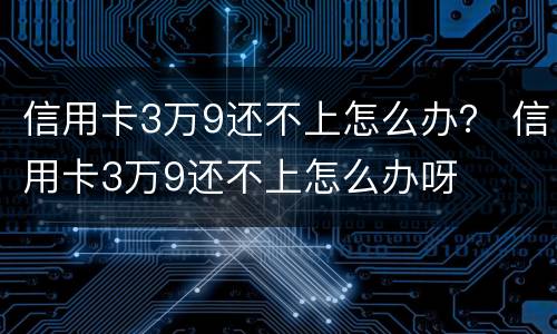 信用卡3万9还不上怎么办？ 信用卡3万9还不上怎么办呀