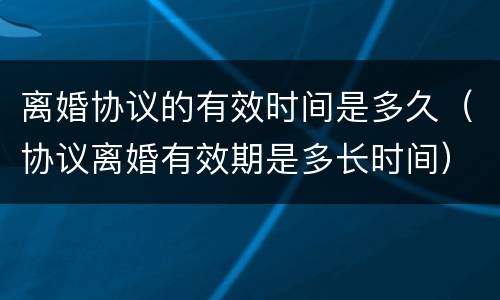 离婚协议的有效时间是多久（协议离婚有效期是多长时间）