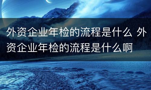 外资企业年检的流程是什么 外资企业年检的流程是什么啊