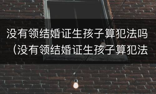 没有领结婚证生孩子算犯法吗（没有领结婚证生孩子算犯法吗判几年）