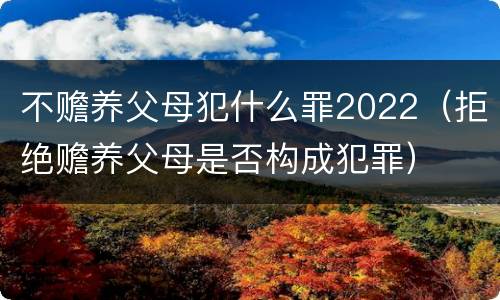 不赡养父母犯什么罪2022（拒绝赡养父母是否构成犯罪）