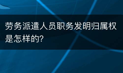 劳务派遣人员职务发明归属权是怎样的？