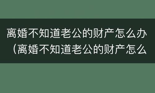 离婚不知道老公的财产怎么办（离婚不知道老公的财产怎么办呢）