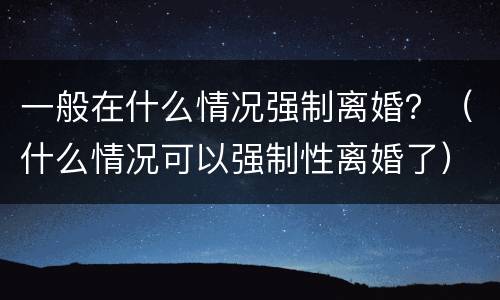 一般在什么情况强制离婚？（什么情况可以强制性离婚了）