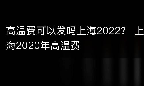 高温费可以发吗上海2022？ 上海2020年高温费