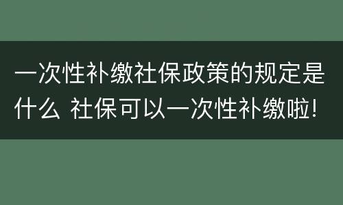 一次性补缴社保政策的规定是什么 社保可以一次性补缴啦!看看你符合条件吗?