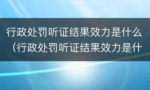 行政处罚听证结果效力是什么（行政处罚听证结果效力是什么）