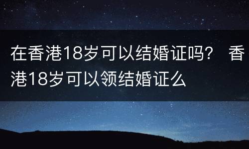 在香港18岁可以结婚证吗？ 香港18岁可以领结婚证么