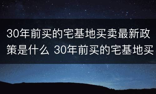 30年前买的宅基地买卖最新政策是什么 30年前买的宅基地买卖最新政策是什么意思