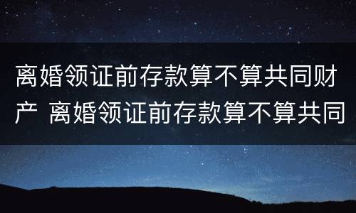 离婚领证前存款算不算共同财产 离婚领证前存款算不算共同财产呢