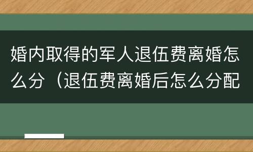 婚内取得的军人退伍费离婚怎么分（退伍费离婚后怎么分配）