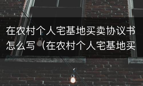 在农村个人宅基地买卖协议书怎么写（在农村个人宅基地买卖协议书怎么写才有效）