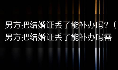 男方把结婚证丢了能补办吗?（男方把结婚证丢了能补办吗需要多久）