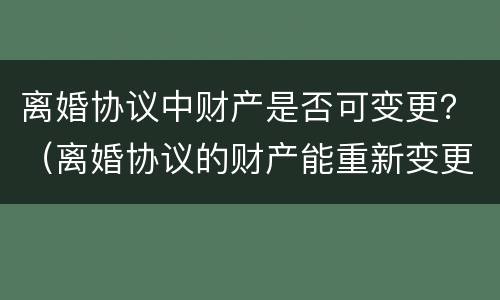 离婚协议中财产是否可变更？（离婚协议的财产能重新变更吗）