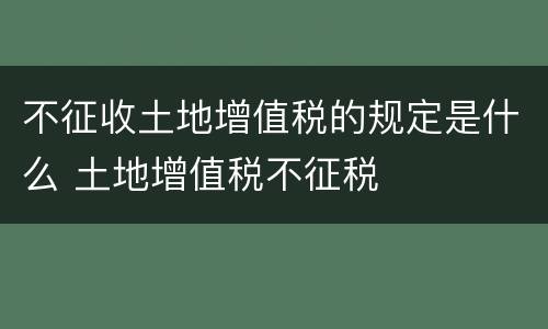 不征收土地增值税的规定是什么 土地增值税不征税