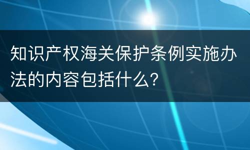 知识产权海关保护条例实施办法的内容包括什么？