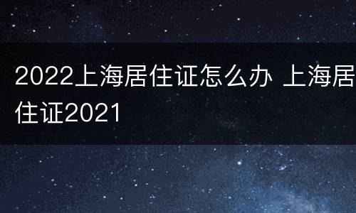 2022上海居住证怎么办 上海居住证2021