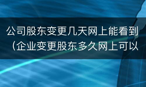 公司股东变更几天网上能看到（企业变更股东多久网上可以查到）