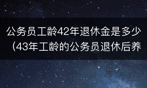 公务员工龄42年退休金是多少（43年工龄的公务员退休后养老金拿多少?）