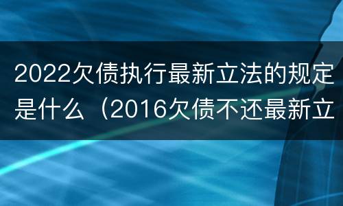 2022欠债执行最新立法的规定是什么（2016欠债不还最新立法）