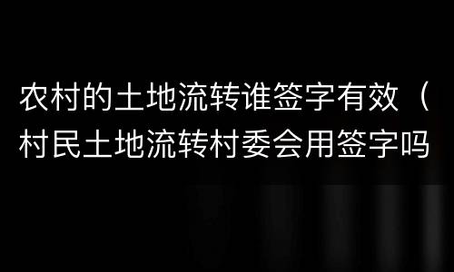 农村的土地流转谁签字有效（村民土地流转村委会用签字吗）