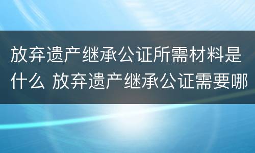 放弃遗产继承公证所需材料是什么 放弃遗产继承公证需要哪些材料