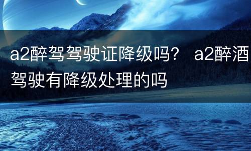 a2醉驾驾驶证降级吗？ a2醉酒驾驶有降级处理的吗