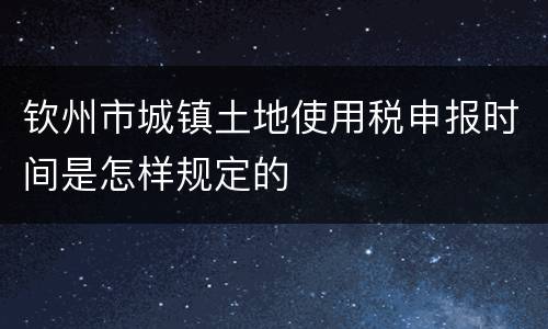 钦州市城镇土地使用税申报时间是怎样规定的