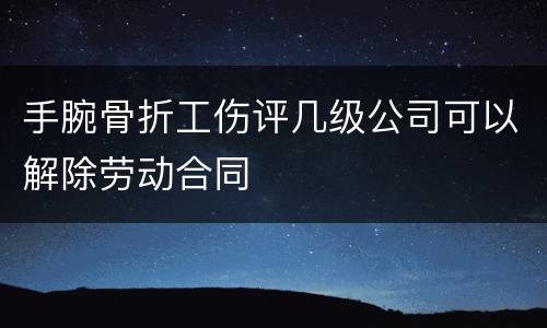 手腕骨折工伤评几级公司可以解除劳动合同