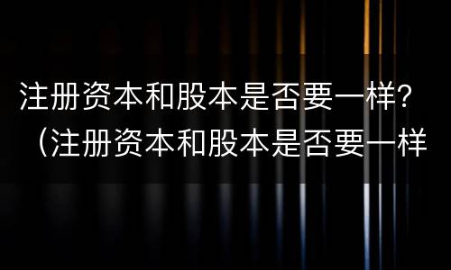 注册资本和股本是否要一样？（注册资本和股本是否要一样的）