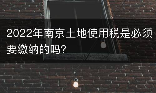 2022年南京土地使用税是必须要缴纳的吗？